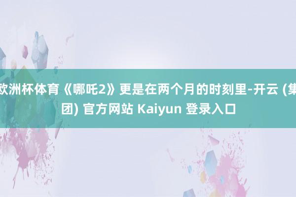 欧洲杯体育《哪吒2》更是在两个月的时刻里-开云 (集团) 官方网站 Kaiyun 登录入口