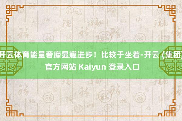 开云体育能量奢靡显耀进步！比较于坐着-开云 (集团) 官方网站 Kaiyun 登录入口