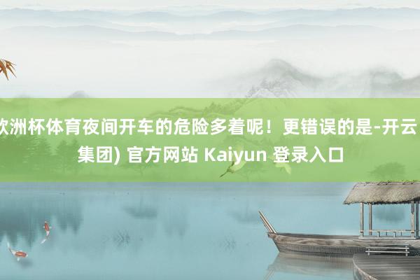 欧洲杯体育夜间开车的危险多着呢！更错误的是-开云 (集团) 官方网站 Kaiyun 登录入口