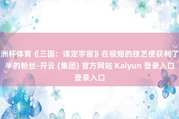 欧洲杯体育《三国：谋定宇宙》在极短的技艺便获利了多半的粉丝-开云 (集团) 官方网站 Kaiyun 登录入口