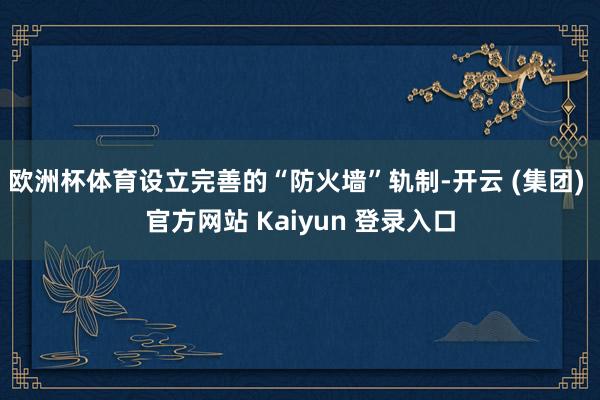 欧洲杯体育设立完善的“防火墙”轨制-开云 (集团) 官方网站 Kaiyun 登录入口