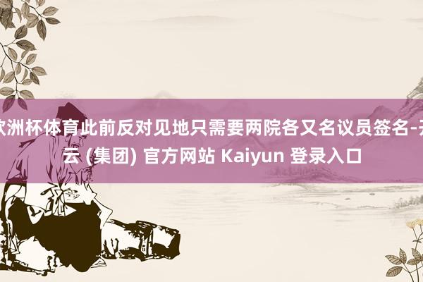 欧洲杯体育此前反对见地只需要两院各又名议员签名-开云 (集团) 官方网站 Kaiyun 登录入口