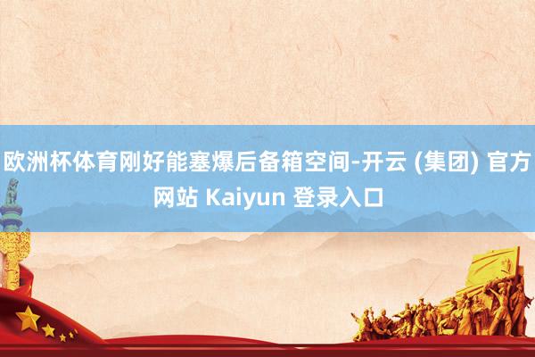 欧洲杯体育刚好能塞爆后备箱空间-开云 (集团) 官方网站 Kaiyun 登录入口