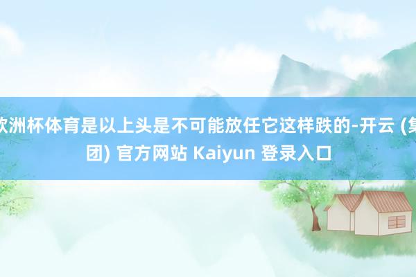 欧洲杯体育是以上头是不可能放任它这样跌的-开云 (集团) 官方网站 Kaiyun 登录入口