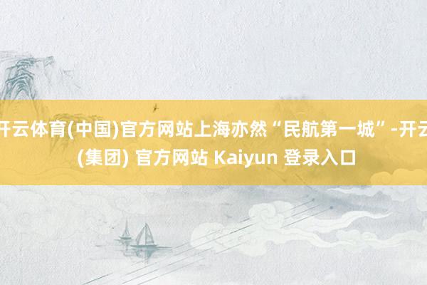 开云体育(中国)官方网站上海亦然“民航第一城”-开云 (集团) 官方网站 Kaiyun 登录入口