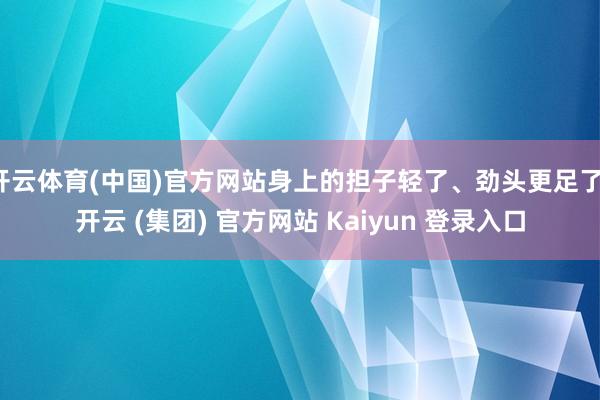 开云体育(中国)官方网站身上的担子轻了、劲头更足了-开云 (集团) 官方网站 Kaiyun 登录入口