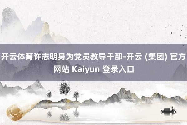 开云体育许志明身为党员教导干部-开云 (集团) 官方网站 Kaiyun 登录入口