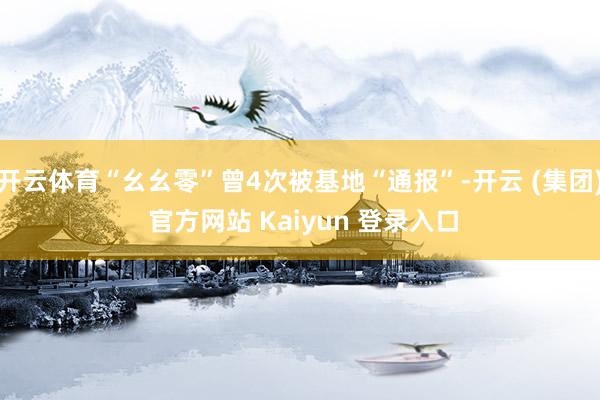 开云体育“幺幺零”曾4次被基地“通报”-开云 (集团) 官方网站 Kaiyun 登录入口