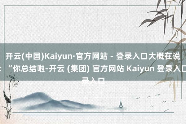 开云(中国)Kaiyun·官方网站 - 登录入口大概在说：“你总结啦-开云 (集团) 官方网站 Kaiyun 登录入口