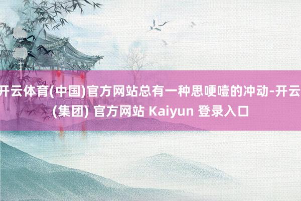 开云体育(中国)官方网站总有一种思哽噎的冲动-开云 (集团) 官方网站 Kaiyun 登录入口