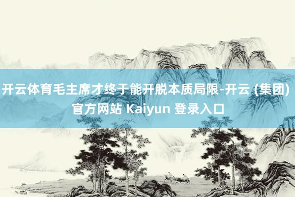 开云体育毛主席才终于能开脱本质局限-开云 (集团) 官方网站 Kaiyun 登录入口