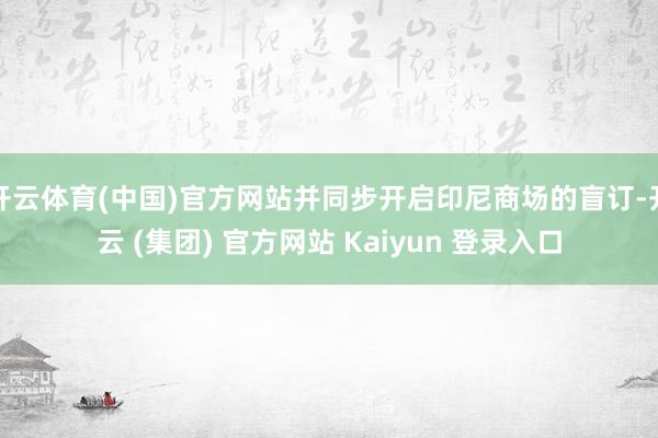 开云体育(中国)官方网站并同步开启印尼商场的盲订-开云 (集团) 官方网站 Kaiyun 登录入口