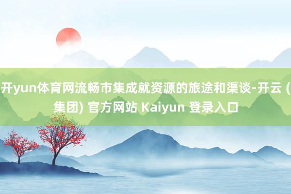 开yun体育网流畅市集成就资源的旅途和渠谈-开云 (集团) 官方网站 Kaiyun 登录入口