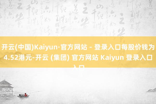 开云(中国)Kaiyun·官方网站 - 登录入口每股价钱为4.52港元-开云 (集团) 官方网站 Kaiyun 登录入口