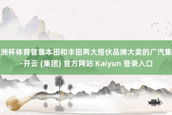 欧洲杯体育曾靠本田和丰田两大搭伙品牌大卖的广汽集团-开云 (集团) 官方网站 Kaiyun 登录入口