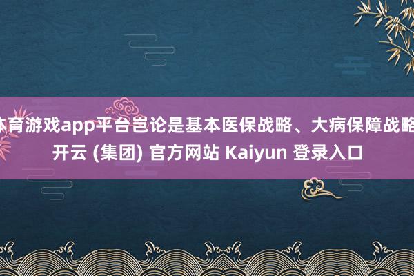 体育游戏app平台岂论是基本医保战略、大病保障战略-开云 (集团) 官方网站 Kaiyun 登录入口