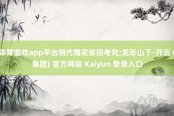 体育游戏app平台明代雕花依旧考究;龙形山下-开云 (集团) 官方网站 Kaiyun 登录入口