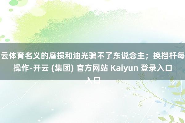 开云体育名义的磨损和油光骗不了东说念主；换挡杆每每操作-开云 (集团) 官方网站 Kaiyun 登录入口