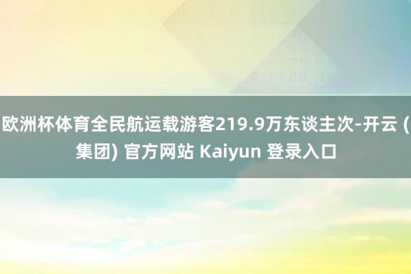 欧洲杯体育全民航运载游客219.9万东谈主次-开云 (集团) 官方网站 Kaiyun 登录入口