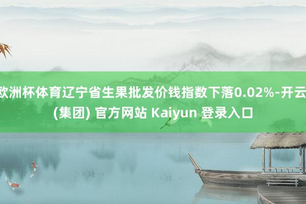 欧洲杯体育辽宁省生果批发价钱指数下落0.02%-开云 (集团) 官方网站 Kaiyun 登录入口