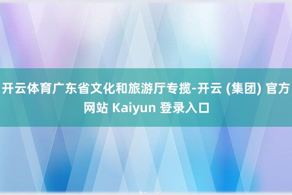 开云体育广东省文化和旅游厅专揽-开云 (集团) 官方网站 Kaiyun 登录入口