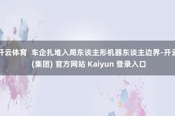 开云体育  车企扎堆入局东谈主形机器东谈主边界-开云 (集团) 官方网站 Kaiyun 登录入口