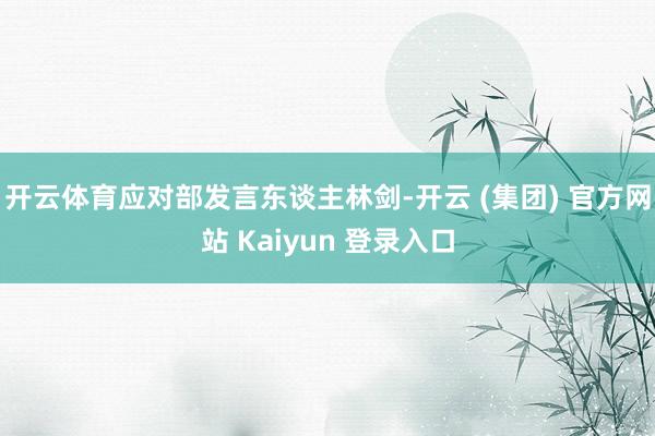 开云体育应对部发言东谈主林剑-开云 (集团) 官方网站 Kaiyun 登录入口