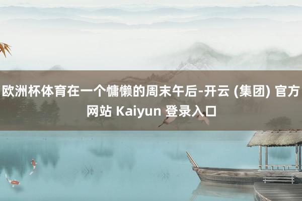 欧洲杯体育在一个慵懒的周末午后-开云 (集团) 官方网站 Kaiyun 登录入口