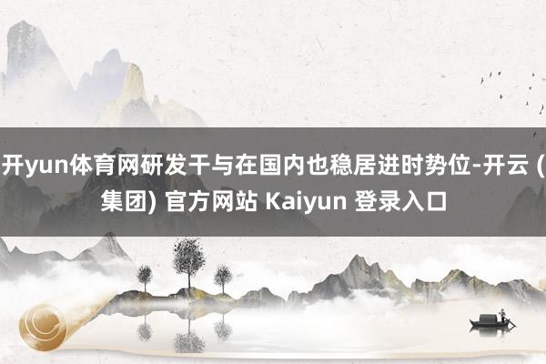 开yun体育网研发干与在国内也稳居进时势位-开云 (集团) 官方网站 Kaiyun 登录入口