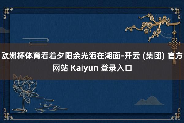 欧洲杯体育看着夕阳余光洒在湖面-开云 (集团) 官方网站 Kaiyun 登录入口
