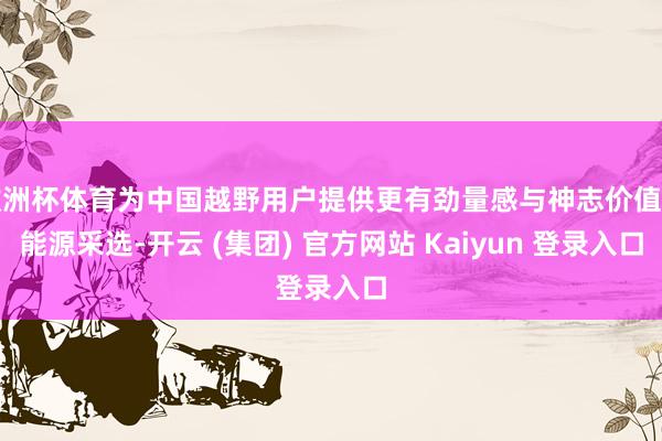 欧洲杯体育为中国越野用户提供更有劲量感与神志价值的能源采选-开云 (集团) 官方网站 Kaiyun 登录入口