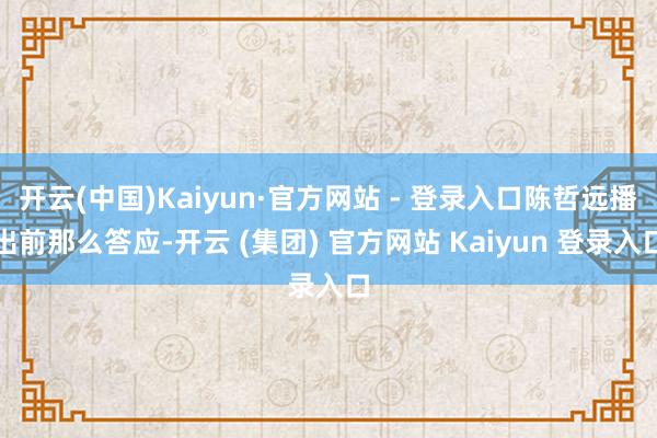 开云(中国)Kaiyun·官方网站 - 登录入口陈哲远播出前那么答应-开云 (集团) 官方网站 Kaiyun 登录入口
