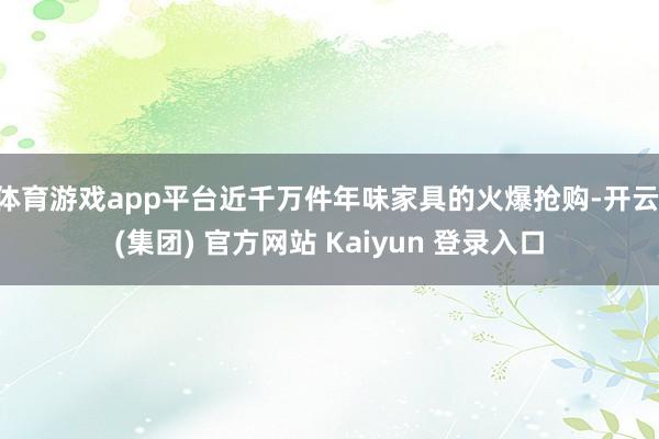 体育游戏app平台近千万件年味家具的火爆抢购-开云 (集团) 官方网站 Kaiyun 登录入口