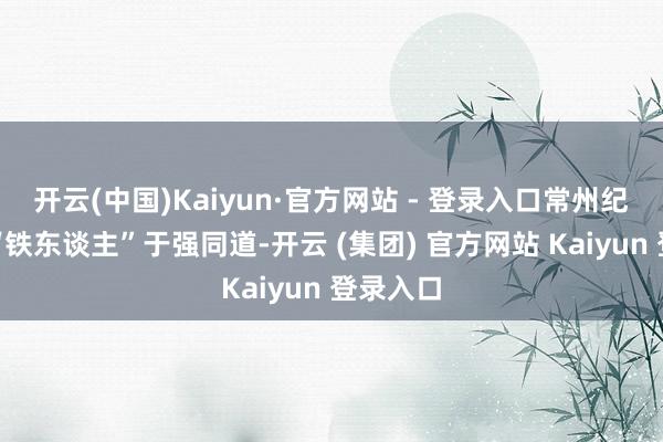 开云(中国)Kaiyun·官方网站 - 登录入口常州纪检监察“铁东谈主”于强同道-开云 (集团) 官方网站 Kaiyun 登录入口