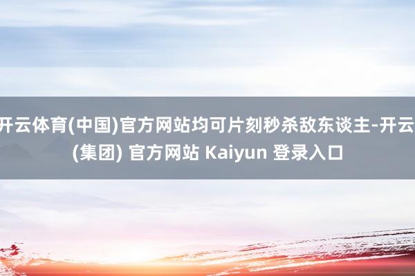 开云体育(中国)官方网站均可片刻秒杀敌东谈主-开云 (集团) 官方网站 Kaiyun 登录入口