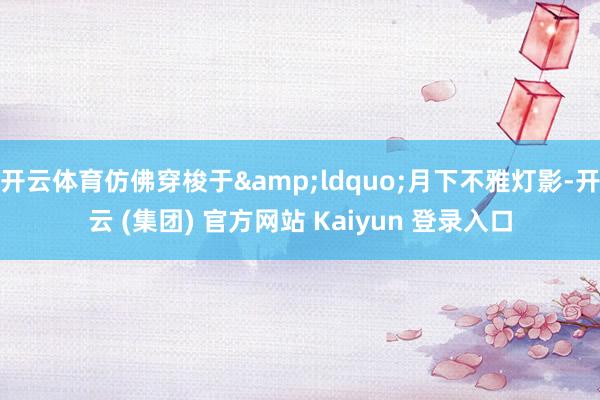 开云体育仿佛穿梭于&ldquo;月下不雅灯影-开云 (集团) 官方网站 Kaiyun 登录入口