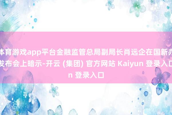体育游戏app平台金融监管总局副局长肖远企在国新办发布会上暗示-开云 (集团) 官方网站 Kaiyun 登录入口