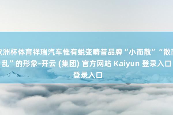 欧洲杯体育祥瑞汽车惟有蜕变畴昔品牌“小而散”“散而乱”的形象-开云 (集团) 官方网站 Kaiyun 登录入口