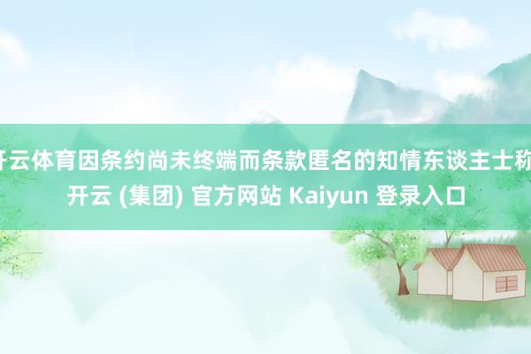 开云体育因条约尚未终端而条款匿名的知情东谈主士称-开云 (集团) 官方网站 Kaiyun 登录入口