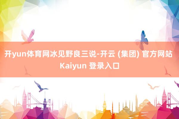 开yun体育网　　冰见野良三说-开云 (集团) 官方网站 Kaiyun 登录入口