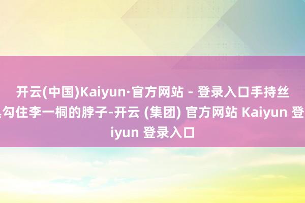 开云(中国)Kaiyun·官方网站 - 登录入口手持丝巾谈具勾住李一桐的脖子-开云 (集团) 官方网站 Kaiyun 登录入口