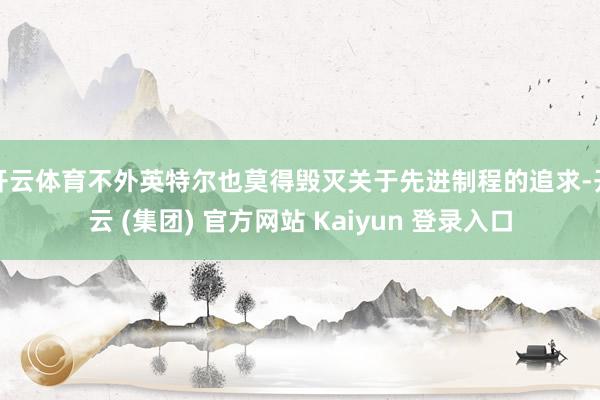 开云体育不外英特尔也莫得毁灭关于先进制程的追求-开云 (集团) 官方网站 Kaiyun 登录入口