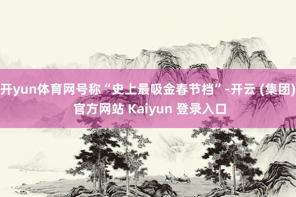 开yun体育网号称“史上最吸金春节档”-开云 (集团) 官方网站 Kaiyun 登录入口