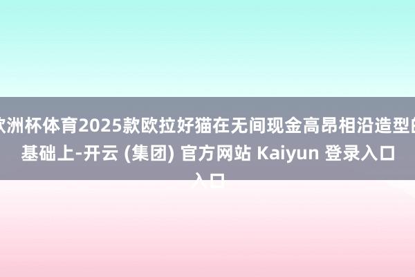 欧洲杯体育2025款欧拉好猫在无间现金高昂相沿造型的基础上-开云 (集团) 官方网站 Kaiyun 登录入口