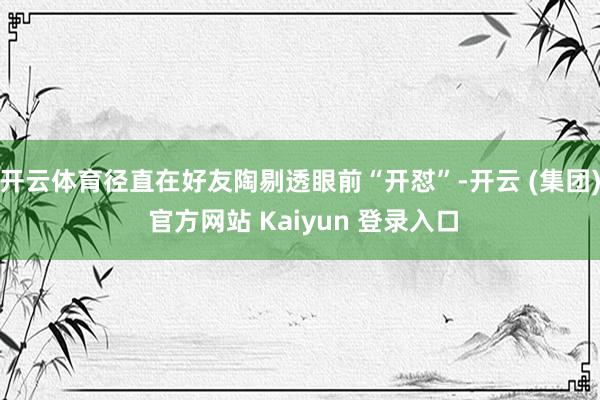 开云体育径直在好友陶剔透眼前“开怼”-开云 (集团) 官方网站 Kaiyun 登录入口