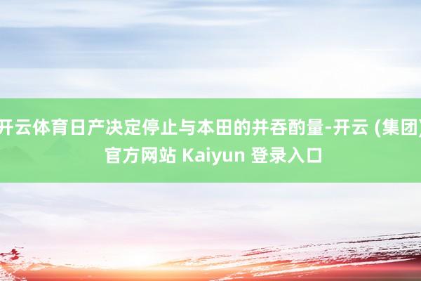 开云体育日产决定停止与本田的并吞酌量-开云 (集团) 官方网站 Kaiyun 登录入口