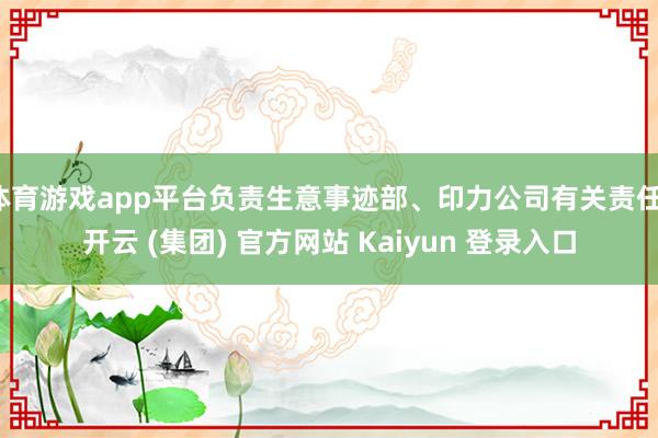 体育游戏app平台负责生意事迹部、印力公司有关责任-开云 (集团) 官方网站 Kaiyun 登录入口