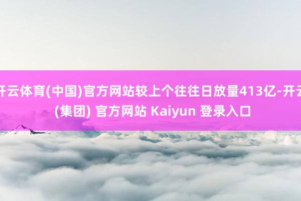 开云体育(中国)官方网站较上个往往日放量413亿-开云 (集团) 官方网站 Kaiyun 登录入口