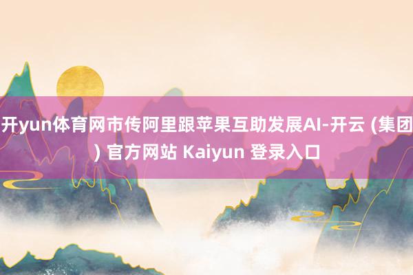 开yun体育网市传阿里跟苹果互助发展AI-开云 (集团) 官方网站 Kaiyun 登录入口