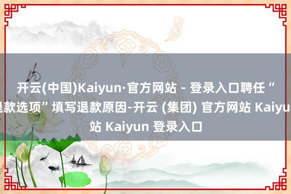 开云(中国)Kaiyun·官方网站 - 登录入口聘任“查抄请求退款选项”填写退款原因-开云 (集团) 官方网站 Kaiyun 登录入口
